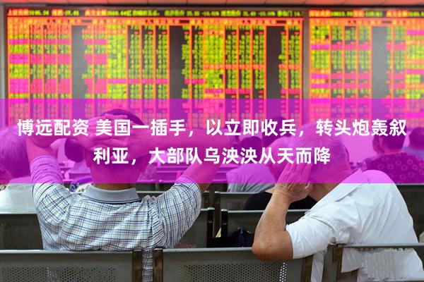博远配资 美国一插手，以立即收兵，转头炮轰叙利亚，大部队乌泱泱从天而降