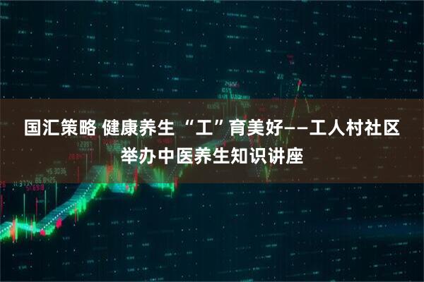 国汇策略 健康养生 “工”育美好——工人村社区举办中医养生知识讲座