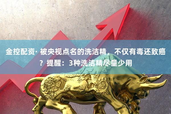金控配资· 被央视点名的洗洁精，不仅有毒还致癌？提醒：3种洗洁精尽量少用