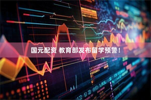 国元配资 教育部发布留学预警！