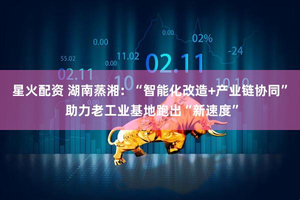星火配资 湖南蒸湘：“智能化改造+产业链协同” 助力老工业基地跑出“新速度”
