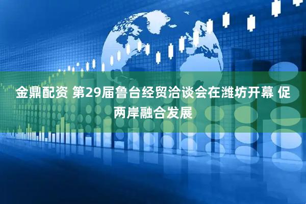 金鼎配资 第29届鲁台经贸洽谈会在潍坊开幕 促两岸融合发展