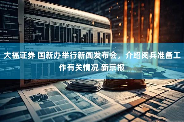 大福证券 国新办举行新闻发布会，介绍阅兵准备工作有关情况 新京报