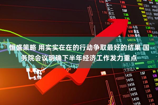 恒盛策略 用实实在在的行动争取最好的结果 国务院会议明确下半年经济工作发力重点
