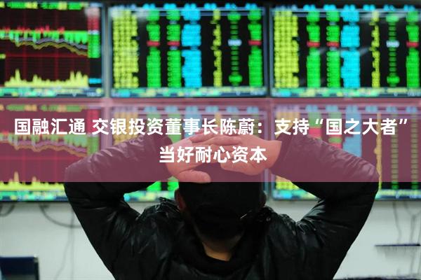 国融汇通 交银投资董事长陈蔚：支持“国之大者” 当好耐心资本