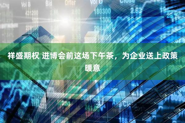 祥盛期权 进博会前这场下午茶，为企业送上政策暖意