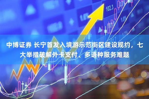 中博证券 长宁首发入境游示范街区建设规约，七大举措破解外卡支付、多语种服务难题