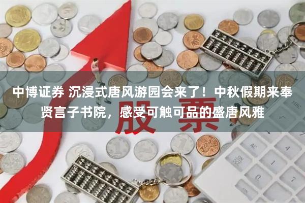 中博证券 沉浸式唐风游园会来了！中秋假期来奉贤言子书院，感受可触可品的盛唐风雅