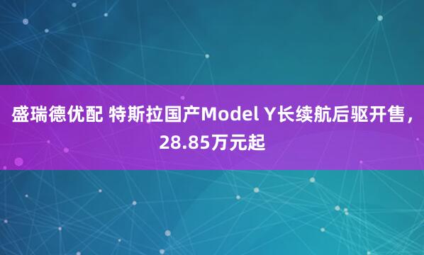 盛瑞德优配 特斯拉国产Model Y长续航后驱开售，28.85万元起