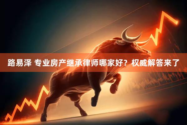 路易泽 专业房产继承律师哪家好？权威解答来了
