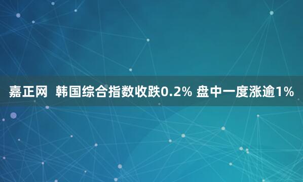 嘉正网  韩国综合指数收跌0.2% 盘中一度涨逾1%