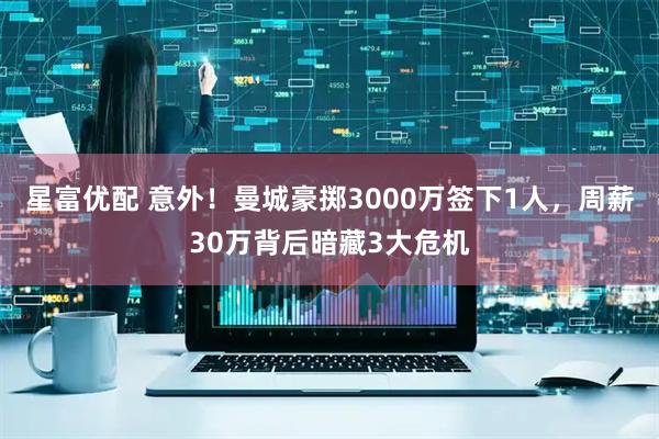 星富优配 意外！曼城豪掷3000万签下1人，周薪30万背后暗藏3大危机