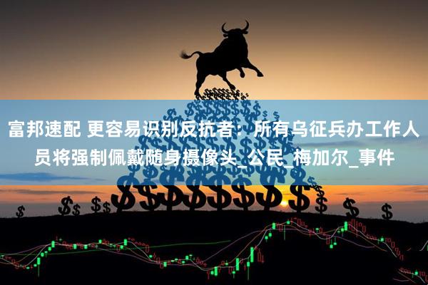 富邦速配 更容易识别反抗者:所有乌征兵办工作人员将强制佩戴随身摄像头_公民_梅加尔_事件